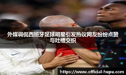 外媒调侃西班牙足球明星引发热议网友纷纷点赞与吐槽交织